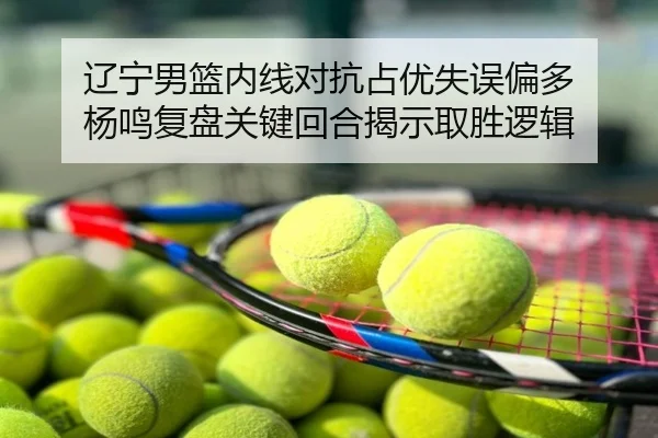 辽宁男篮内线对抗占优失误偏多 杨鸣复盘关键回合揭示取胜逻辑